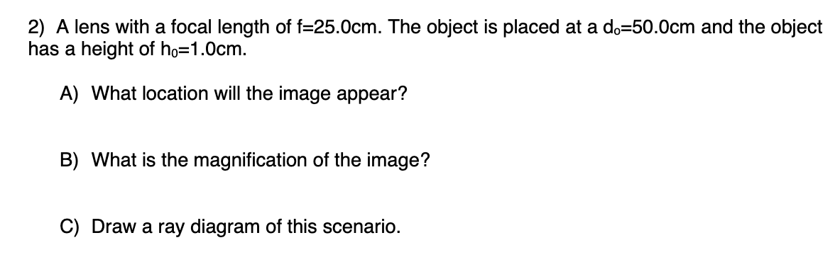 2) A lens with a focal length of f=25.0cm. The object is placed at a do=50.0cm and the object
has a height of ho=1.0cm.
A) What location will the image appear?
B) What is the magnification of the image?
C) Draw a ray diagram of this scenario.
