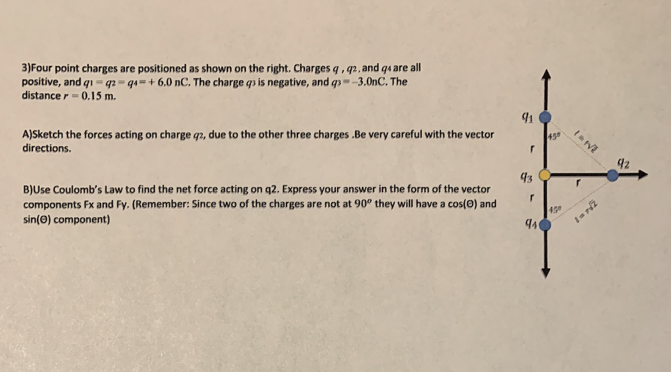 3)Four point charges are positioned as shown on the right, Charges q , q2, and q4 are all
positive, and q1 = q2 = q4=+ 6,0 nC, The charge q3 is negative, and q3 =-3,0nC, The
distance r = (0,15 m.
A)Sketch the forces acting on charge q2, due to the other three charges .Be very careful with the vector
directions.
45
42
B)Use Coulomb's Law to find the net force acting on q2. Express your answer in the form of the vector
components Fx and Fy. (Remember: Since two of the charges are not at 90° they will have a cos(0) and
sin(e) component)
r
45
940
