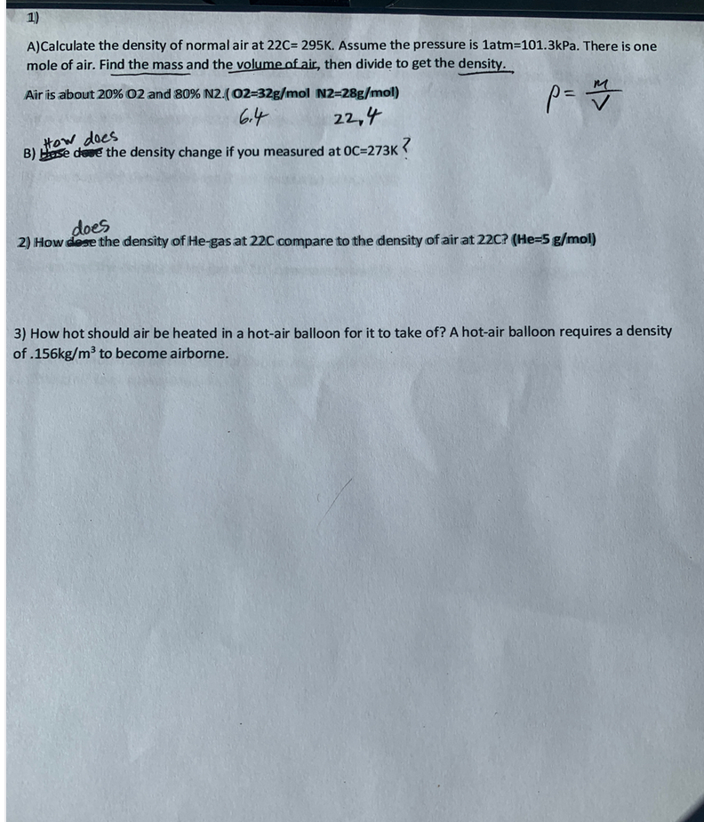 1)
A)Calculate the density of normal air at 22C= 295K. Assume the pressure is 1atm=101.3kPa. There is one
mole of air. Find the mass and the volume of air, then divide to get the density.
Air is about 20% 02 and 80% N2.(02=32g/mol N2=28g/mol)
6.4
22,4
tow does
B) Hase dese the density change if you measured at OC=273K
doలో
2) How dese the density of He-gas at 22C compare to the density of air at 22C? (He-5 g/mol)
3) How hot should air be heated in a hot-air balloon for it to take of? A hot-air balloon requires a density
of .156kg/m3 to become airborne.
