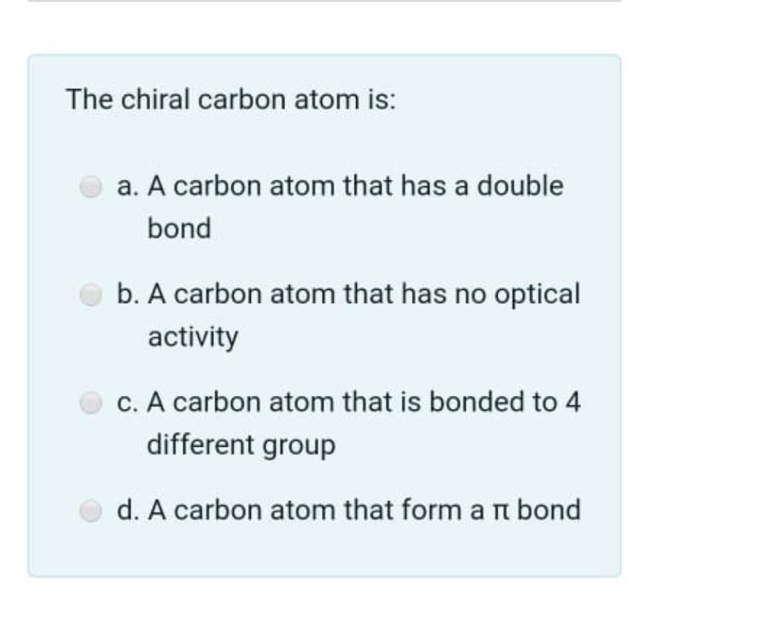 The chiral carbon atom is:
a. A carbon atom that has a double
bond
b. A carbon atom that has no optical
activity
c. A carbon atom that is bonded to 4
different group
d. A carbon atom that form a t bond
