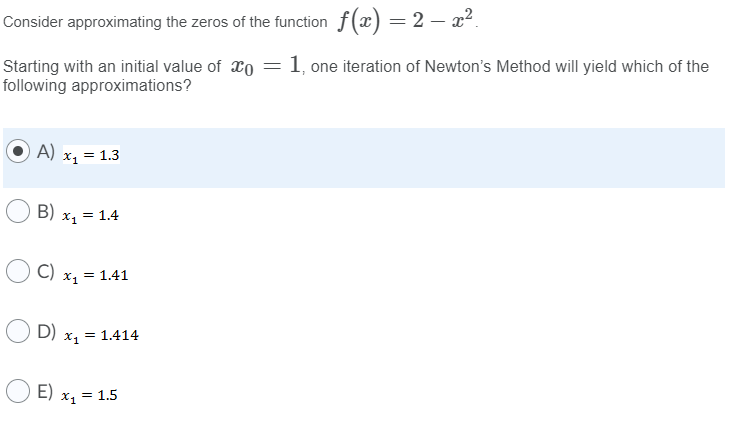 Consider approximating the zeros of the function f(x) =2 – x2.
1, one iteration of Newton's Method will yield which of the
Starting with an initial value of xo
following approximations?
A)
= 1.3
x1
B)
X = 1.4
C)
= 1.41
X1 =
D)
X = 1.414
