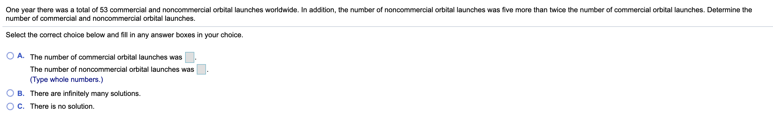 One year there was a total of 53 commercial and noncommercial orbital launches worldwide. In addition, the number of noncommercial orbital launches was five more than twice the number of commercial orbital launches. Determine the
number of commercial and noncommercial orbital launches.
Select the correct choice below and fill in any answer boxes in your choice.
A. The number of commercial orbital launches was
The number of noncommercial orbital launches was
(Type whole numbers.)
B. There are infinitely many solutions.
C. There is no solution.

