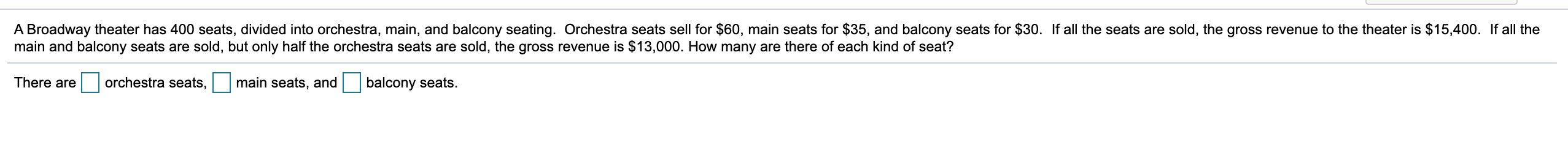 A Broadway theater has 400 seats, divided into orchestra, main, and balcony seating. Orchestra seats sell for $60, main seats for $35, and balcony seats for $30. If all the seats are sold, the gross revenue to the theater is $15,400. If all the
main and balcony seats are sold, but only half the orchestra seats are sold, the gross revenue is $13,000. How many are there of each kind of seat?
There are
orchestra seats,
main seats, and
balcony seats.

