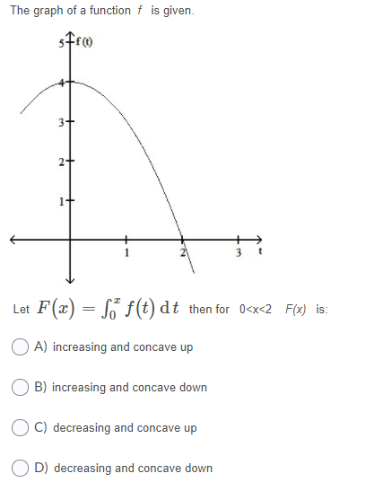 The graph of a function f is given.
Let F(x) = So f(t) dt then for 0<x<2 F(x) is:
A) increasing and concave up
O B) increasing and concave down
C) decreasing and concave up
O D) decreasing and concave down

