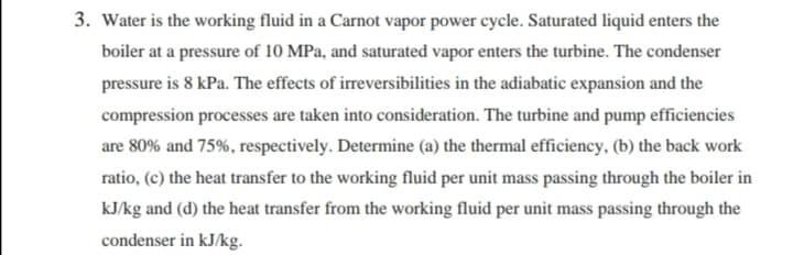 3. Water is the working fluid in a Carnot vapor power cycle. Saturated liquid enters the
boiler at a pressure of 10 MPa, and saturated vapor enters the turbine. The condenser
pressure is 8 kPa. The effects of irreversibilities in the adiabatic expansion and the
compression processes are taken into consideration. The turbine and pump efficiencies
are 80% and 75%, respectively. Determine (a) the thermal efficiency, (b) the back work
ratio, (c) the heat transfer to the working fluid per unit mass passing through the boiler in
kJ/kg and (d) the heat transfer from the working fluid per unit mass passing through the
condenser in kJ/kg.
