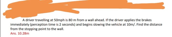 A driver travelling at 50mph is 80 m from a wall ahead. If the driver applies the brakes
immediately (perception time is 2 seconds) and begins slowing the vehicle at 10m/. Find the distance
from the stopping point to the wall.
Ans. 10.28m
