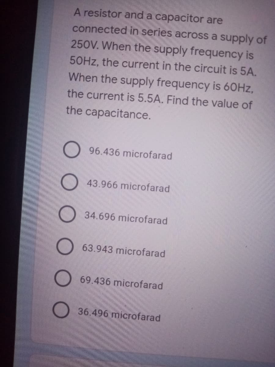 A resistor and a capacitor are
connected in series across a supply of
250V. When the supply frequency is
50HZ, the current in the circuit is 5A.
When the supply frequency is 60HZ,
the current is 5.5A. Find the value of
the capacitance.
96.436 microfarad
O 43.966 microfarad
34.696 microfarad
63.943 microfarad
O 69.436 microfarad
36.496 microfarad
