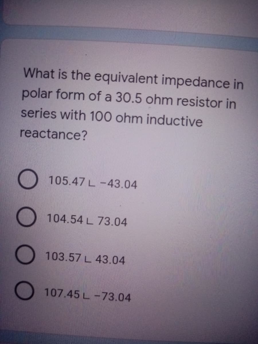 What is the equivalent impedance in
polar form of a 30.5 ohm resistor in
series with 100 ohm inductive
reactance?
O 105.47 L-43.04
104.54 L 73.04
103.57 L 43.04
107.45 L-73.04
