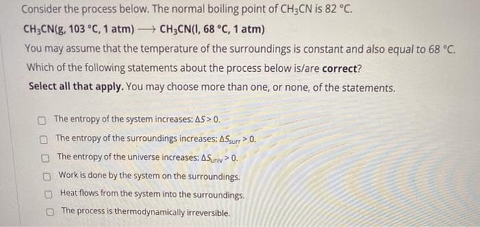 Consider the process below. The normal boiling point of CH3CN is 82 °C.
CH3CN(g, 103 °C, 1 atm) CH3CN(I, 68 °C, 1 atm)
You may assume that the temperature of the surroundings is constant and also equal to 68 °C.
Which of the following statements about the process below is/are correct?
Select all that apply. You may choose more than one, or none, of the statements.
The entropy of the system increases: AS > 0.
The entropy of the surroundings increases: ASurr > 0.
The entropy of the universe increases: ASuniv > 0.
Work is done by the system on the surroundings.
Heat flows from the system into the surroundings.
The process is thermodynamically irreversible.
