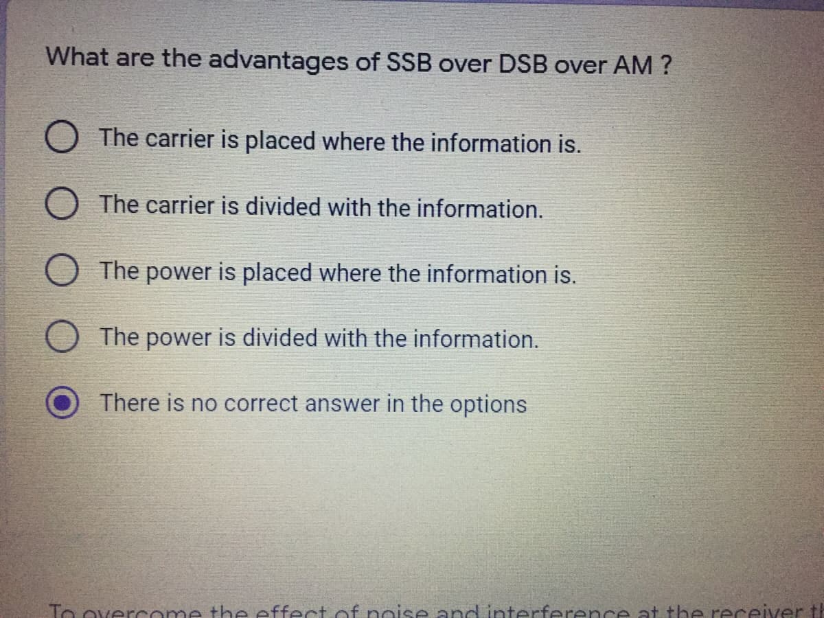 What are the advantages of SSB over DSB over AM ?
The carrier is placed where the information is.
The carrier is divided with the information.
The power is placed where the information is.
The power is divided with the information.
There is no correct answer in the options
To overcome the effectof noise and interferencee at the receiver t
