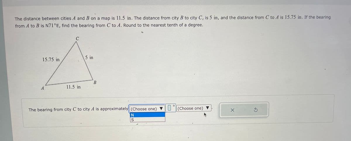 The distance between cities A and B on a map is 11.5 in. The distance from city B to city C, is 5 in, and the distance from C to A is 15.75 in. If the bearing
from A to B is N71°E, find the bearing from C to A. Round to the nearest tenth of a degree.
15.75 in
A
C
11.5 in
5 in
B
The bearing from city C to city A is approximately (Choose one)
N
S
(Choose one) ▼
X