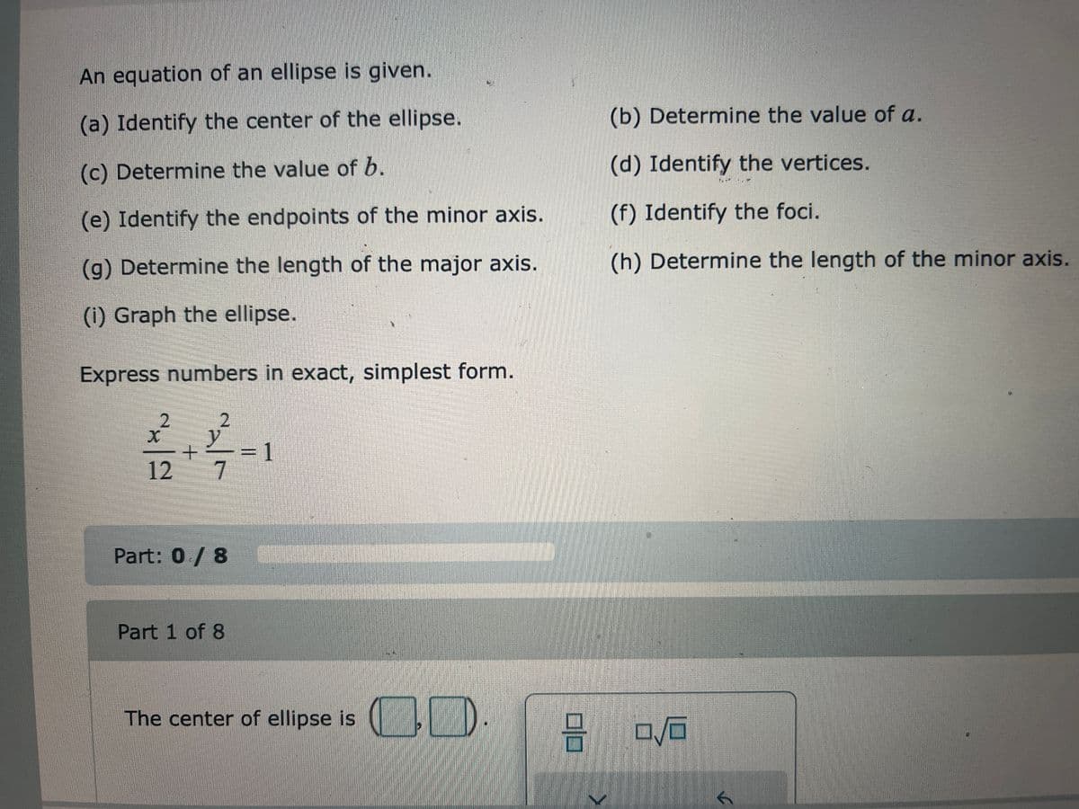 An equation of an ellipse is given.
(a) Identify the center of the ellipse.
(c) Determine the value of b.
(e) Identify the endpoints of the minor axis.
(g) Determine the length of the major axis.
(i) Graph the ellipse.
Express numbers in exact, simplest form.
2
X
12
2
+
al
7
Part: 0/8
Part 1 of 8
REZER
The center of ellipse is
CO
9
(b) Determine the value of a.
(d) Identify the vertices.
(f) Identify the foci.
(h) Determine the length of the minor axis.
0/0