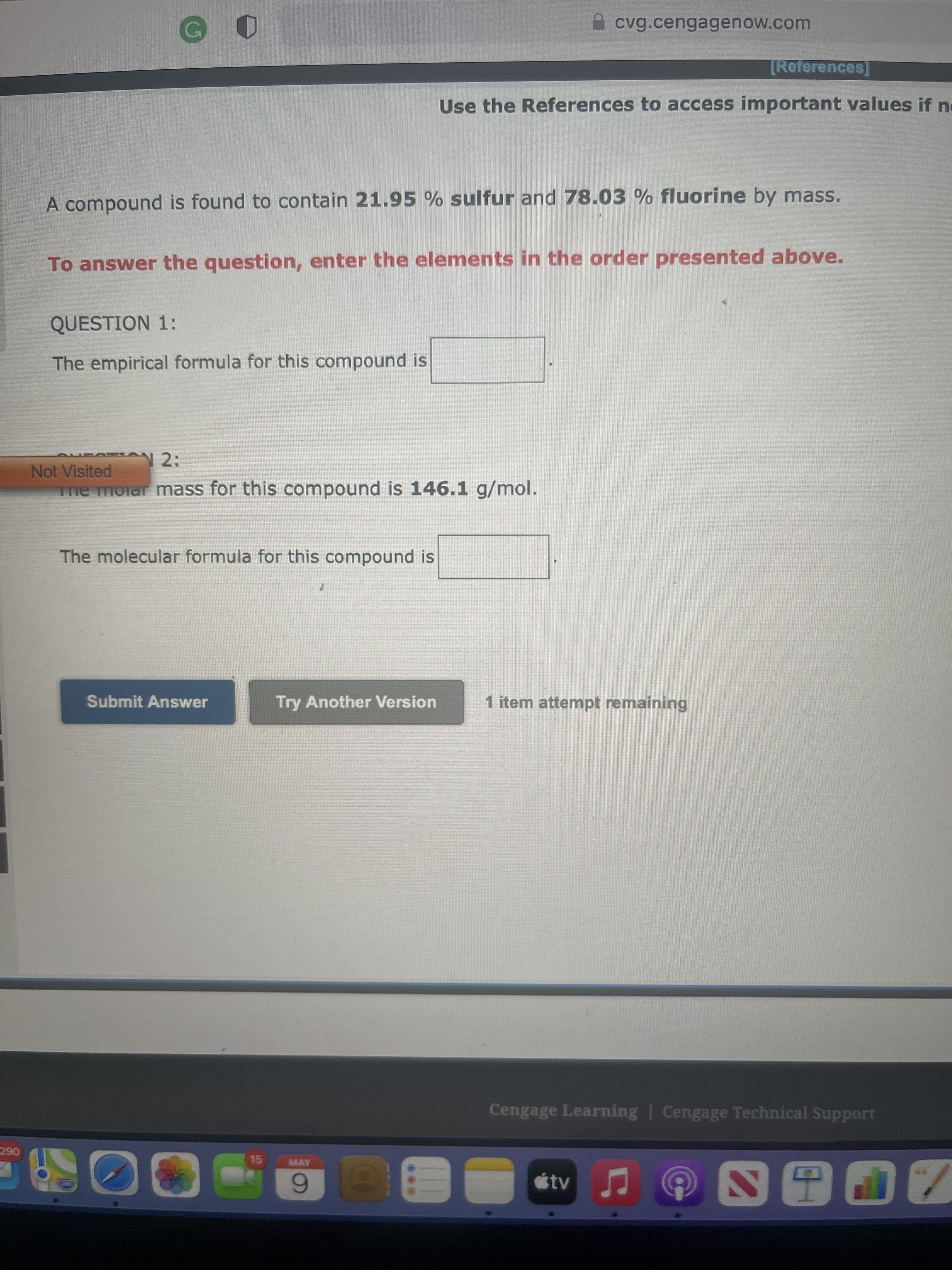 A cvg.cengagenow.com
[References]
Use the References to access important values if ne
A compound is found to contain 21.95 % sulfur and 78.03 % fluorine by mass.
To answer the question, enter the elements in the order presented above.
QUESTION 1:
The empirical formula for this compound is
Not Visited
me molar mass for this compound is 146.1 g/mol.
The molecular formula for this compound is
Submit Answer
Try Another Version
1 item attempt remaining
Cengage Learning | Cengage Technical Support
290
15
MAY
tv
6.
00
