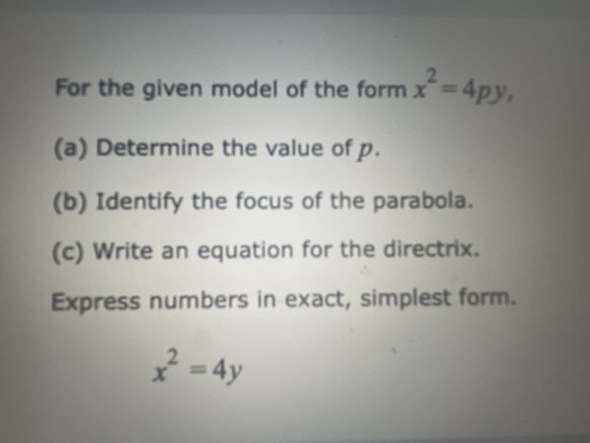 For the given model of the form x²=4py,
2
(a) Determine the value of p.
(b) Identify the focus of the parabola.
(c) Write an equation for the directrix.
Express numbers in exact, simplest form.
x² = 4y
2
X