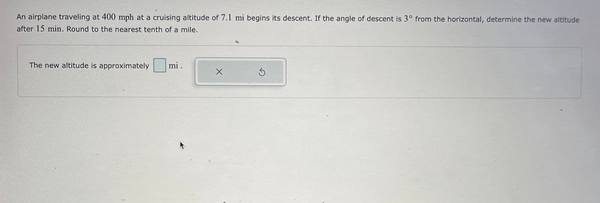 An airplane traveling at 400 mph at a cruising altitude of 7.1 mi begins its descent. If the angle of descent is 3° from the horizontal, determine the new altitude
after 15 min. Round to the nearest tenth of a mile.
The new altitude is approximately
C
mi.
X
S