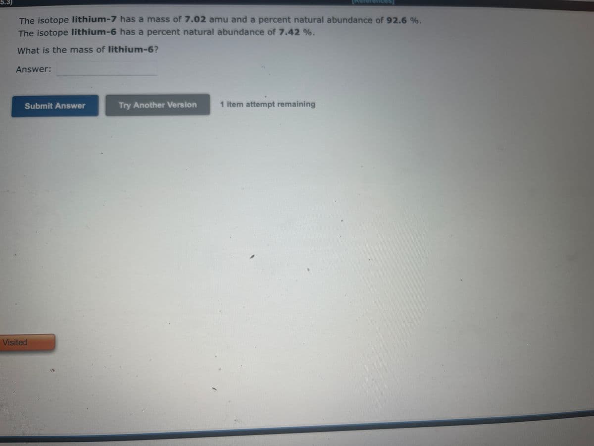 5.3)
The isotope lithium-7 has a mass of 7.02 amu and a percent natural abundance of 92.6 %.
The isotope lithium-6 has a percent natural abundance of 7.42 %.
What is the mass of lithium-6?
Answer:
Submit Answer
Try Another Version
1 item attempt remaining
Visited