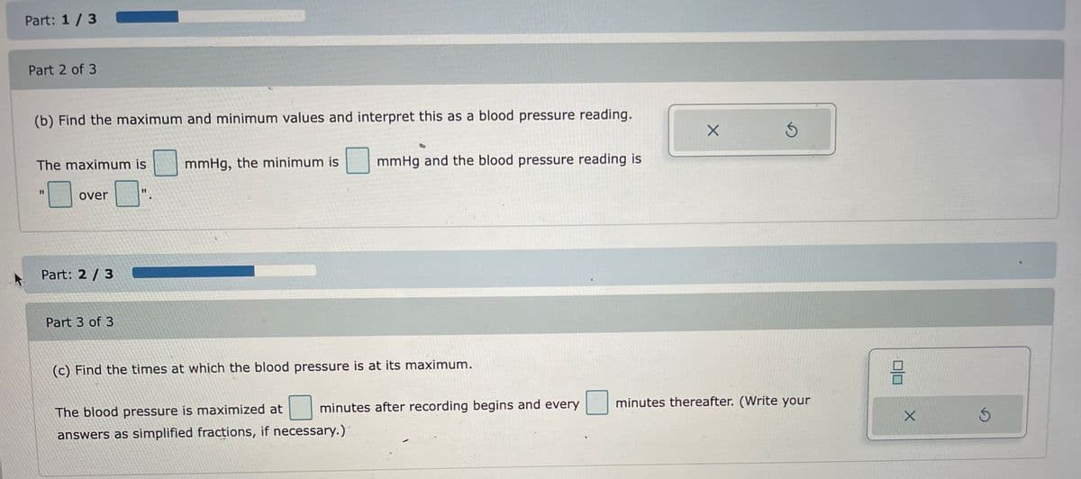 Part: 1/3
Part 2 of 3
(b) Find the maximum and minimum values and interpret this as a blood pressure reading.
The maximum is
over
Part: 2/3
Part 3 of 3
11
mmHg, the minimum is
mmHg and the blood pressure reading is
(c) Find the times at which the blood pressure is at its maximum.
The blood pressure is maximized at
answers as simplified fractions, if necessary.)
minutes after recording begins and every
X
Ś
minutes thereafter. (Write your
X
S