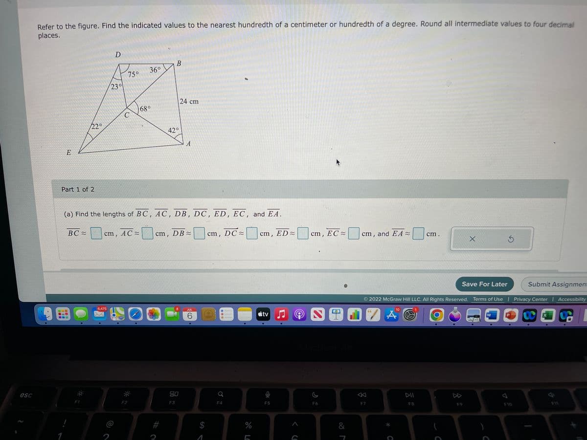 esc
Refer to the figure. Find the indicated values to the nearest hundredth of a centimeter or hundredth of a degree. Round all intermediate values to four decimal
places.
19
100
E
Part 1 of 2
1
22°
BC≈
F1
D
6,475
23°
2
75°
C
cm, AC=
F2
(a) Find the lengths of BC, AC, DB, DC, ED, EC, and EA.
36°
www
68°
42°
I
B
00 22
cm, DB≈
F3
24 cm
8
80
A
JUL
6
1
cm, DC
F4
%
LO
cm, ED≈
tv
F5
Ç
A
G
cm, EC
F6
&
cm, and EA~
F7
10
cm.
DII
F8
X
Save For Later
2022 McGraw Hill LLC. All Rights Reserved. Terms of Use | Privacy Center | Accessibility
F9
W
3
7
Submit Assignment
F10
X
F11