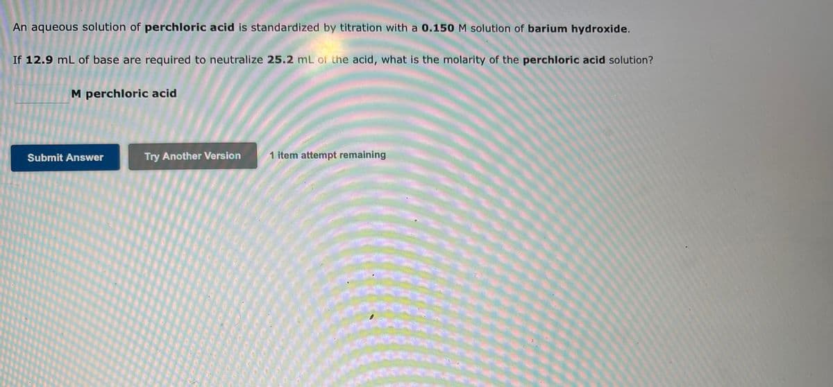 An aqueous solution of perchloric acid is standardized by titration with a 0.150 M solution of barium hydroxide.
If 12.9 mL of base are required to neutralize 25.2 mL of the acid, what is the molarity of the perchloric acid solution?
M perchloric acid
Submit Answer
Try Another Version
1 item attempt remaining