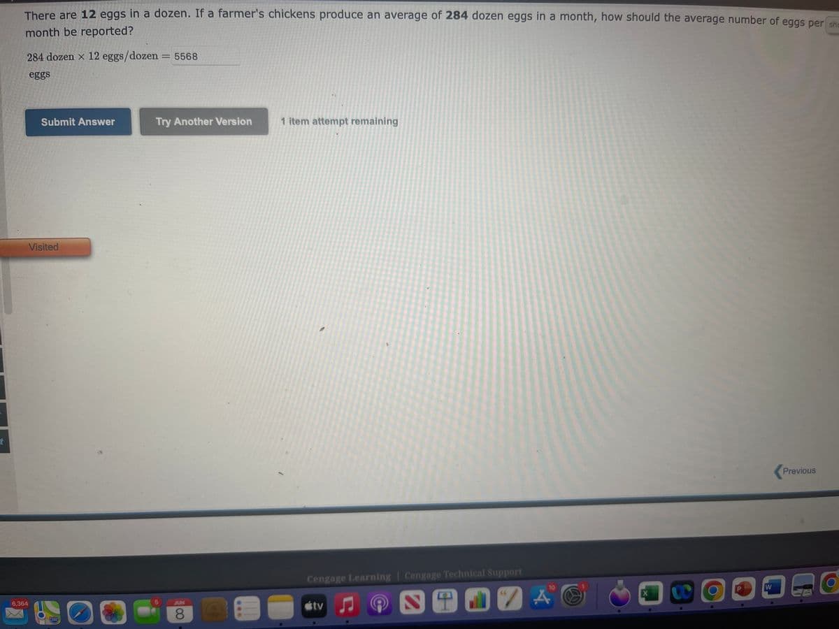 t
There are 12 eggs in a dozen. If a farmer's chickens produce an average of 284 dozen eggs in a month, how should the average number of eggs per sh
month be reported?
284 dozen x 12 eggs/dozen = 5568
eggs
Submit Answer
Try Another Version
1 item attempt remaining
Previous
Cengage Learning Cengage Technical Support
stv
6,364
Visited
260
O
JUN
8
C
10
STEVA
X
CO
9
W