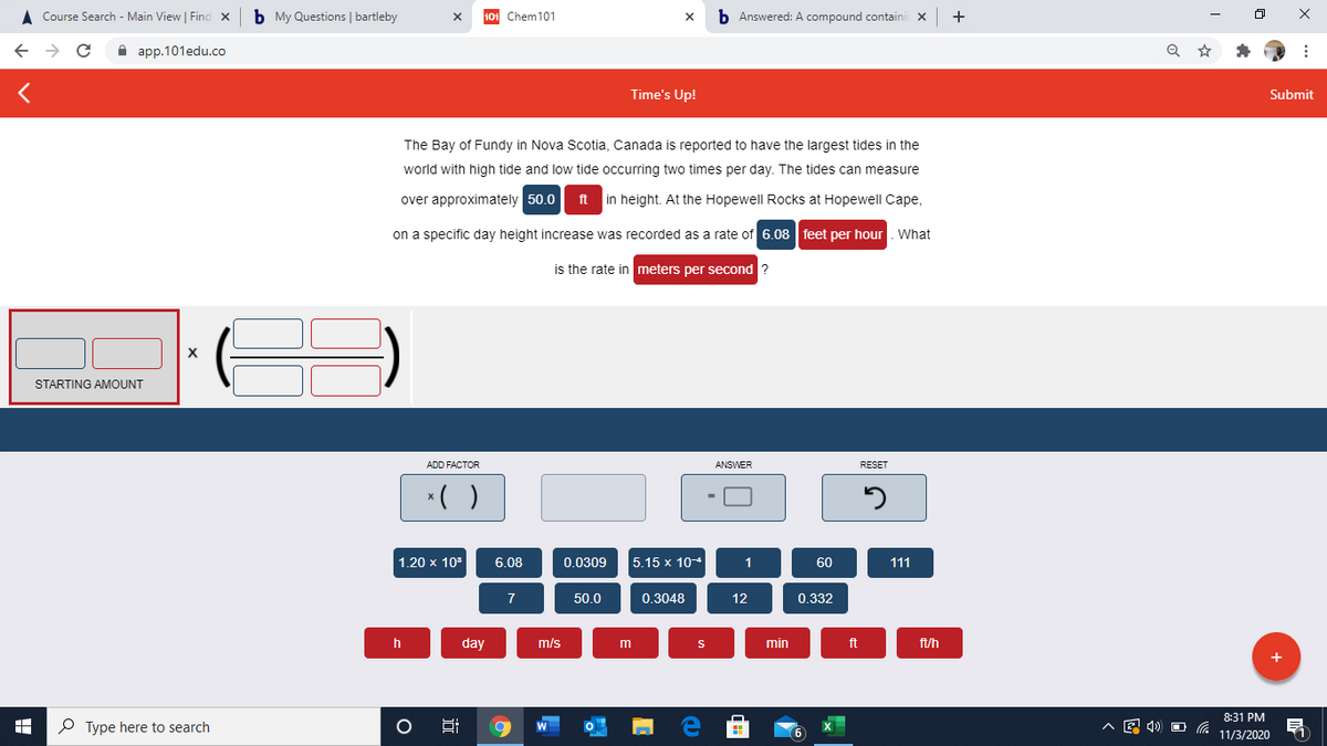 A Course Search - Main View | Find x
b My Questions | bartleby
101 Chem101
b Answered: A compound containi
+
A app.101edu.co
Time's Up!
Submit
The Bay of Fundy in Nova Scotia, Canada is reported to have the largest tides in the
world with high tide and low tide occurring two times per day. The tides can measure
over approximately 50.0
ft
in height. At the Hopewell Rocks at Hopewell Cape,
on a specific day height increase was recorded as a rate of 6.08 feet per hour. What
is the rate in meters per second ?
STARTING AMOUNT
ADD FACTOR
ANSWER
RESET
*( )
1.20 x 103
6.08
0.0309
5.15 x 10-4
1
60
111
7
50.0
0.3048
12
0.332
h
day
m/s
m
min
ft
ft/h
8:31 PM
P Type here to search
Hi
11/3/2020
近
