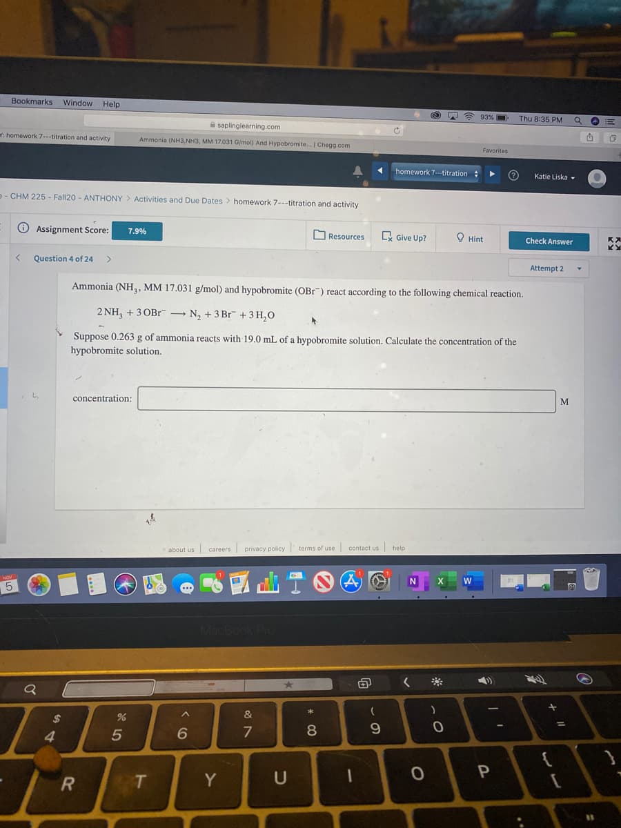 Bookmarks
Window
Help
93% O
Thu 8:35 PM
A saplinglearning.com
: homework 7---titration and activity
Ammonia (NH3,NH3, MM 17.031 G/mol) And Hypobromite. | Chegg.com
Favorites
homework 7--titration
Katie Liska -
e - CHM 225 - Fall20 - ANTHONY > Activities and Due Dates > homework 7---titration and activity
O Assignment Score:
7.9%
Resources
R Give Up?
O Hint
Check Answer
Question 4 of 24
>
Attempt 2
Ammonia (NH, MM 17.031 g/mol) and hypobromite (OBr") react according to the following chemical reaction.
2 NH, + 3 OBr¯ → N, + 3 Br + 3 H,O
Suppose 0.263 g of ammonia reacts with 19.0 mL of a hypobromite solution. Calculate the concentration of the
hypobromite solution.
concentration:
M
about us careers privacy policy terms of use contact us help
5
&
%24
4
6.
7
8
9.
Y
U

