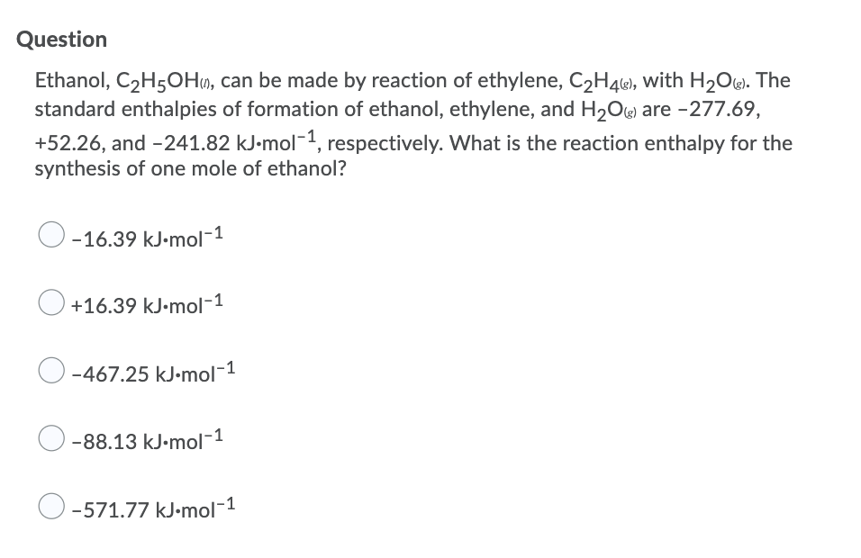 Question
Ethanol, C2H50H», can be made by reaction of ethylene, C2H4, with H2Ow. The
standard enthalpies of formation of ethanol, ethylene, and H2Oe are -277.69,
+52.26, and -241.82 kJ-mol-1, respectively. What is the reaction enthalpy for the
synthesis of one mole of ethanol?
O
-16.39 kJ•mol-1
+16.39 kJ•mol-1
O-467.25 kJ-mol-1
-88.13 kJ•mol-1
O
-571.77 kJ•mol-1

