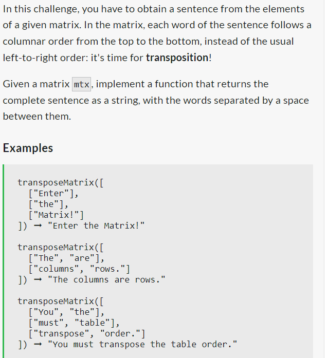 In this challenge, you have to obtain a sentence from the elements
of a given matrix. In the matrix, each word of the sentence follows a
columnar order from the top to the bottom, instead of the usual
left-to-right order: it's time for transposition!
Given a matrix mtx, implement a function that returns the
complete sentence as a string, with the words separated by a space
between them.
Examples
transposeMatrix( [
["Enter"],
["the"],
["Matrix!"]
])→ "Enter the Matrix!"
transposeMatrix ([
["The", "are"],
["columns", "rows."]
]) → "The columns are rows."
transposeMatrix ([
["You", "the"],
["must", "table"],
["transpose", "order."]
]) → "You must transpose the table order."