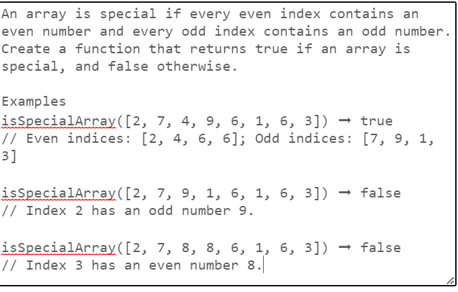 An array is special if every even index contains an
even number and every odd index contains an odd number.
Create a function that returns true if an array is
special, and false otherwise.
Examples
isSpecialArray([2,
7, 4, 9, 6, 1, 6, 3]) → true
// Even indices: [2, 4, 6, 6]; Odd indices: [7, 9, 1,
3]
isSpecialArray([2, 7, 9, 1, 6, 1, 6, 3]) → false
// Index 2 has an odd number 9.
isSpecialArray ([2, 7, 8, 8, 6, 1, 6, 3]) → false
// Index 3 has an even number 8.