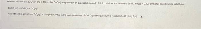 When 0.100 mol of CaCO3(s) and 0.100 mol of CaO(s) are placed in an evacuated, sealed 10.0-L container and heated to 385 K, PCO2=0.220 atm after equilibrium is established
CaCO3(a) Cao(s) + CO₂(g)
An additional 0.230 atm of CO2(g) is pumped in. What is the total mass (in g) of CaCO3 after equilibrium is reestablished? (4 sig fign)