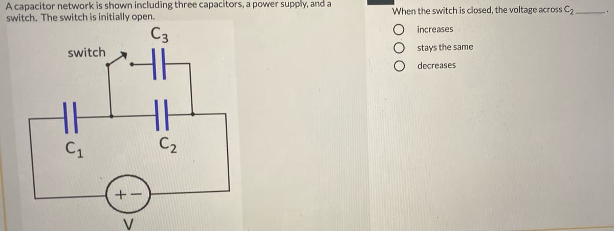A capacitor network is shown including three capacitors, a power supply, and a
switch. The switch is initially open.
When the switch is closed, the voltage across C2
increases
C3
stays the same
switch
decreases
C1
C2
+-
V
O O O
