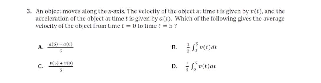 3. An object moves along the x-axis. The velocity of the object at time t is given by v(t), and the
acceleration of the object at timet is given by a(t). Which of the following gives the average
velocity of the object from timet = 0 to time t = 5?
a(5) – a(0)
А.
B. v(t)dt
v(5) + v(0)
D. S v(t)dt
С.
