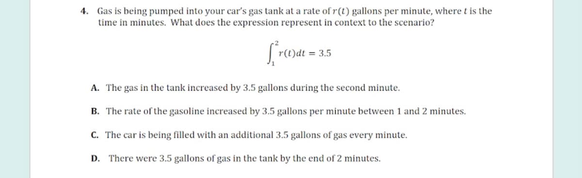 4. Gas is being pumped into your car's gas tank at a rate of r(t) gallons per minute, where t is the
time in minutes. What does the expression represent in context to the scenario?
r(t)dt = 3.5
A. The gas in the tank increased by 3.5 gallons during the second minute.
B. The rate of the gasoline increased by 3.5 gallons per minute between 1 and 2 minutes.
C. The car is being filled with an additional 3.5 gallons of gas every minute.
D. There were 3.5 gallons of gas in the tank by the end of 2 minutes.
