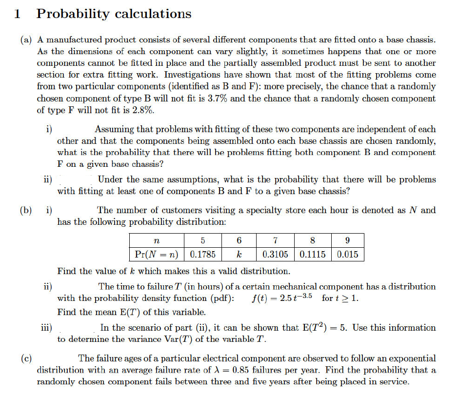 1 Probability calculations
(a) A manufactured product consists of several different components that are fitted onto a base chassis.
As the dimensions of each component can vary slightly, it sometimes happens that one or more
components cannot be fitted in place and the partially assembled product must be sent to another
section for extra fitting work. Investigations have shown that most of the fitting problems come
from two particular components (identified as B and F): more precisely, the chance that a randomly
chosen component of type B will not fit is 3.7% and the chance that a randomly chosen component
of type F will not fit is 2.8%.
i)
(b)
(c)
Assuming that problems with fitting of these two components are independent of each
other and that the components being assembled onto each base chassis are chosen randomly,
what is the probability that there will be problems fitting both component B and component
F on a given base chassis?
ii)
Under the same assumptions, what is the probability that there will be problems
with fitting at least one of components B and F to a given base chassis?
i)
The number of customers visiting a specialty store each hour is denoted as N and
has the following probability distribution:
n
5
6
7
8
9
Pr(N = n) 0.1785 k 0.3105 0.1115 0.015
Find the value of k which makes this a valid distribution.
ii)
The time to failure T (in hours) of a certain mechanical component has a distribution
with the probability density function (pdf): f(t) = 2.5 t-3.5 for t > 1.
Find the mean E(T) of this variable.
iii)
In the scenario of part (ii), it can be shown that E(T2) = 5. Use this information
to determine the variance Var (T) of the variable T.
The failure ages of a particular electrical component are observed to follow an exponential
distribution with an average failure rate of λ = 0.85 failures per year. Find the probability that a
randomly chosen component fails between three and five years after being placed in service.