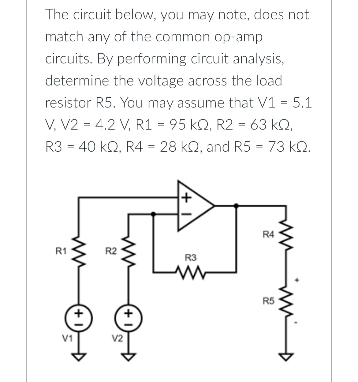 The circuit below, you may note, does not
match any of the common op-amp
circuits. By performing circuit analysis,
determine the voltage across the load
resistor R5. You may assume that V1 = 5.1
V, V2 = 4.2 V, R1 = 95 kQ, R2 = 63 KQ,
R3 = 40 kQ, R4 = 28 kQ, and R5 = 73 kQ.
R1
V1
R2
V2
+
+
R3
R4
R5
mn m