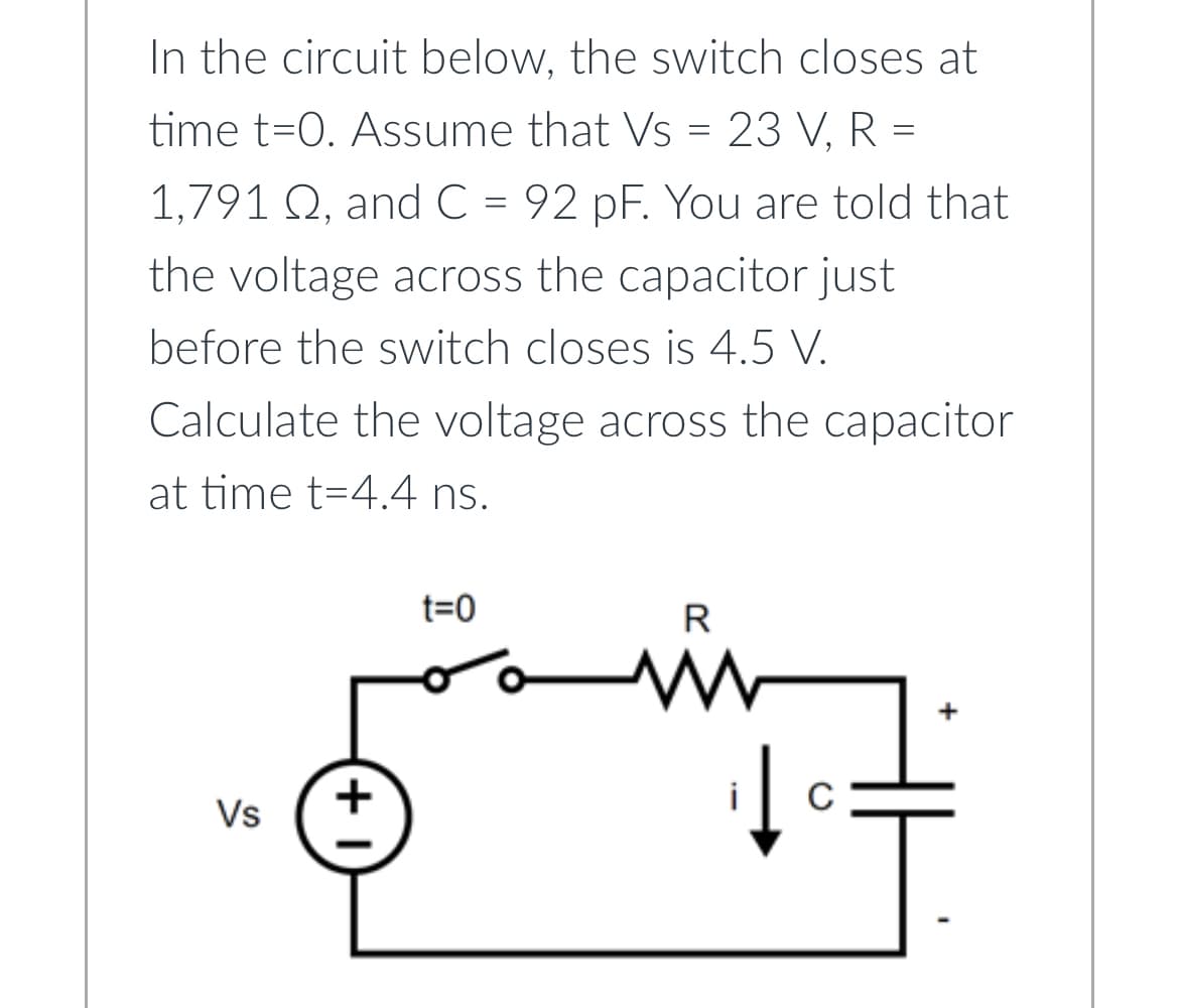 In the circuit below, the switch closes at
time t=0. Assume that Vs = 23 V, R =
1,791 Q, and C = 92 pF. You are told that
the voltage across the capacitor just
before the switch closes is 4.5 V.
Calculate the voltage across the capacitor
at time t-4.4 ns.
Vs
+1
t=0
R
www
с