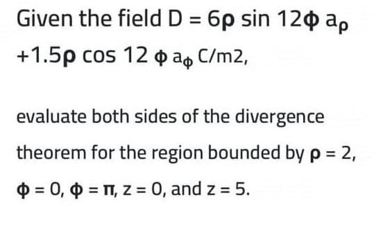 Given the field D = 6p sin 12o ap
+1.5p cos 12 o a, C/m2,
evaluate both sides of the divergence
theorem for the region bounded by p = 2,
$ = 0, 0 = T, z = 0, and z = 5.
