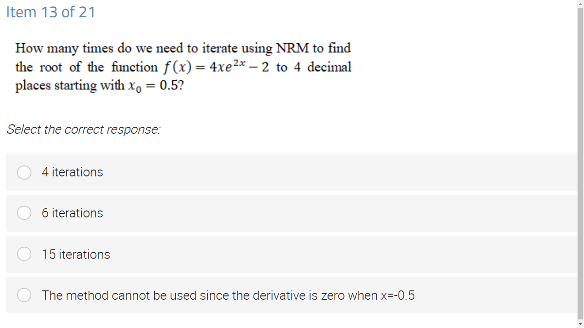 Item 13 of 21
How many times do we need to iterate using NRM to find
the root of the function f(x) = 4xe2x – 2 to 4 decimal
places starting with x, = 0.5?
Select the correct response:
4 iterations
6 iterations
15 iterations
The method cannot be used since the derivative is zero when x=-0.5
