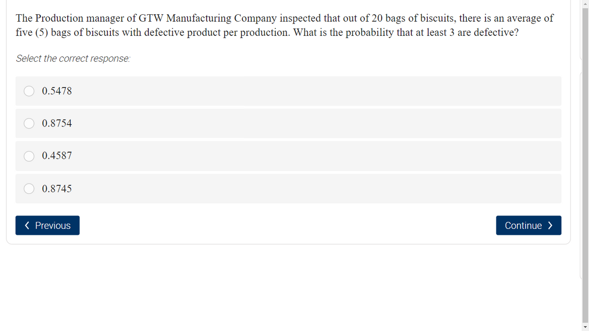 The Production manager of GTW Manufacturing Company inspected that out of 20 bags of biscuits, there is an average of
five (5) bags of biscuits with defective product per production. What is the probability that at least 3 are defective?
Select the correct response:
0.5478
0.8754
0.4587
0.8745
( Previous
Continue >
