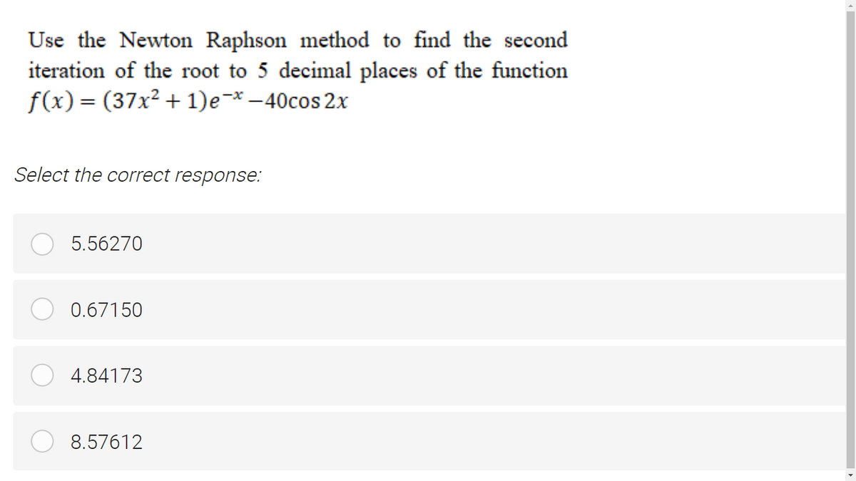 Use the Newton Raphson method to find the second
iteration of the root to 5 decimal places of the function
f(x)= (37x² + 1)e-* –40cos 2x
Select the correct response:
5.56270
0.67150
4.84173
8.57612
