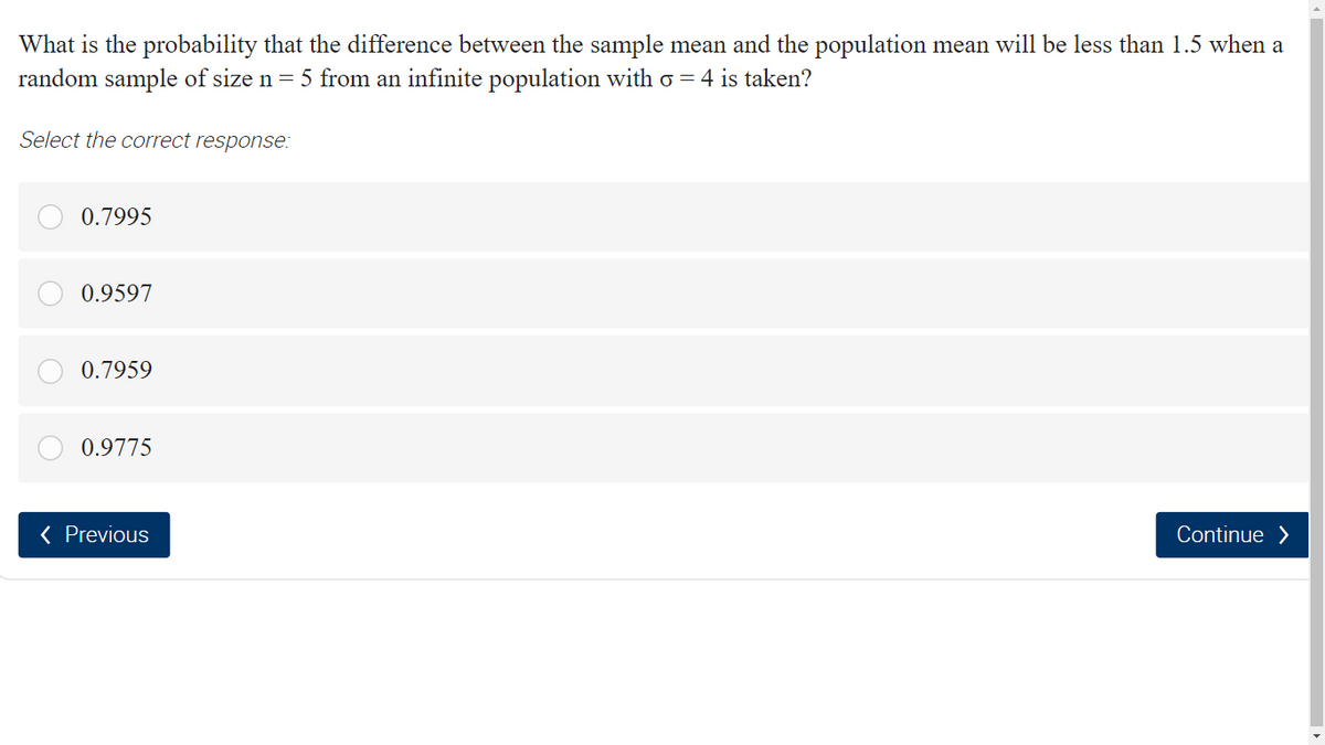 What is the probability that the difference between the sample mean and the population mean will be less than 1.5 when a
random sample of size n = 5 from an infinite population with o = 4 is taken?
Select the correct response:
0.7995
0.9597
0.7959
0.9775
( Previous
Continue >
