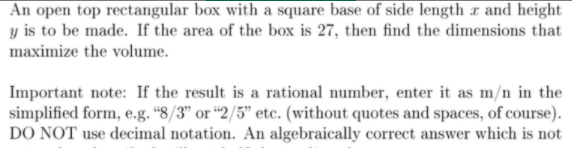 An open top rectangular box with a square base of side length a and height
y is to be made. If the area of the box is 27, then find the dimensions that
maximize the volume.
Important note: If the result is a rational number, enter it as m/n in the
simplified form, e.g. “8/3" or “2/5" etc. (without quotes and spaces, of course).
DO NOT use decimal notation. An algebraically correct answer which is not
