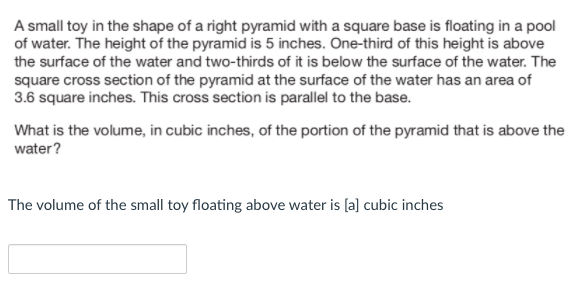 A small toy in the shape of a right pyramid with a square base is floating in a pool
of water. The height of the pyramid is 5 inches. One-third of this height is above
the surface of the water and two-thirds of it is below the surface of the water. The
square cross section of the pyramid at the surface of the water has an area of
3.6 square inches. This cross section is parallel to the base.
What is the volume, in cubic inches, of the portion of the pyramid that is above the
water?
The volume of the small toy floating above water is [a] cubic inches
