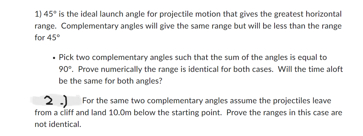 1) 45° is the ideal launch angle for projectile motion that gives the greatest horizontal
range. Complementary angles will give the same range but will be less than the range
for 45°
●
Pick two complementary angles such that the sum of the angles is equal to
90°. Prove numerically the range is identical for both cases. Will the time aloft
be the same for both angles?
2.) For the same two complementary angles assume the projectiles leave
from a cliff and land 10.0m below the starting point. Prove the ranges in this case are
not identical.