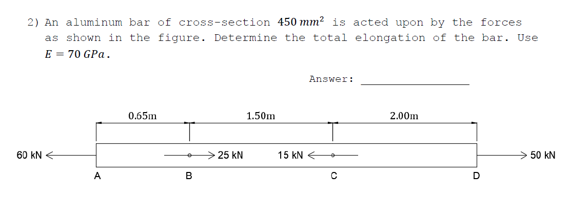 2) An aluminum bar of cross-section 450 mm² is acted upon by the forces
as shown in the figure. Determine the total elongation of the bar. Use
E = 70 GPa.
Answer:
0.65m
1.50m
2.00m
60 kN <
25 kN
15 kN <
> 50 kN
A
