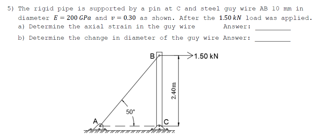 5) The rigid pipe is supported by a pin at C and steel guy wire AB 10 mm in
diameter E = 200 GPa and v= 0.30 as shown. After the 1.50 kN 1oad was applied.
a) Determine the axial strain in the guy wire
Answer:
b) Determine the change in diameter of the guy wire Answer:
1.50 kN
50°
2.40m
