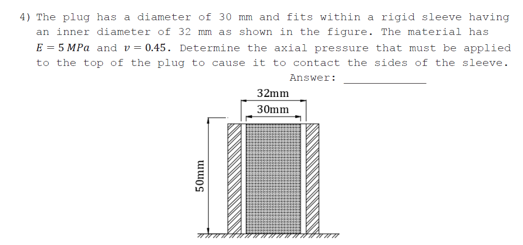 4) The plug has a diameter of 30 mm and fits within a rigid sleeve having
an inner diameter of 32 mm as shown in the figure. The material has
E = 5 MPa and v= 0.45. Determine the axial pressure that must be applied
to the top of the plug to cause it to contact the sides of the sleeve.
Answer:
32mm
30mm
50mm
