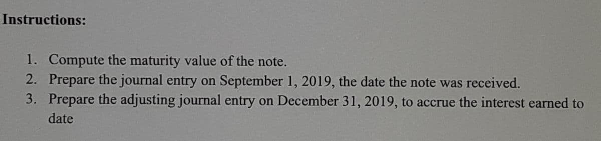 Instructions:
1. Compute the maturity value of the note.
2. Prepare the journal entry on September 1, 2019, the date the note was received.
3. Prepare the adjusting journal entry on December 31, 2019, to accrue the interest earned to
date
