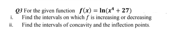 Q3 For the given function f(x) = In(x* + 27)
Find the intervals on which f is increasing or decreasing
Find the intervals of concavity and the inflection points.
