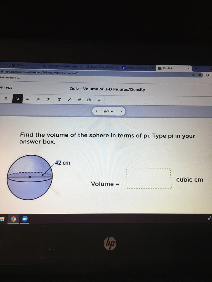 BEZoom
x B UNT 11 Guaded Note: x Grades (Assignmients) X
E Untitled docummt C x
O Classkick
A app.classkick.com/#/student/7PTPD8/wendy%20salucio/6
FARI Montage: L.
ZPT PD8
Quiz - Volume of 3-D Figures/Density
T
6/7 -
Find the volume of the sphere in terms of pi. Type pi in your
answer box.
42 cm
cubic cm
Volume =
hp
